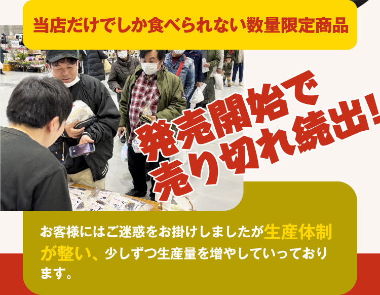 当店だけでしか食べられない数量限定商品 発売開始で売切れ続出！お客様にはご迷惑おかけしましたが生産体制が整い、少しずつ生産量を増やしていっております。