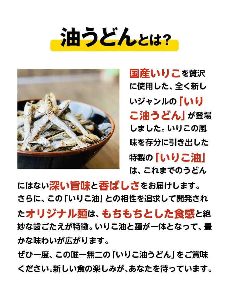 油うどんとは？国産いりこを贅沢に使⽤した、全く新しいジャンルの「いりこ油うどん」が登場しました。いりこの⾵味を存分に引き出した特製の「いりこ油」は、これまでのうどんにはない深い旨味と⾹ばしさをお届けします。
            さらに、この「いりこ油」との相性を追求して開発されたオリジナル麺は、もちもちとした⾷感と絶妙な⻭ごたえが特徴。いりこ油と麺が⼀体となって、豊かな味わいが広がります。
            ぜひ⼀度、この唯⼀無⼆の「いりこ油油うどん」をご賞味ください。新しい⾷の楽しみが、あなたを待っています。
