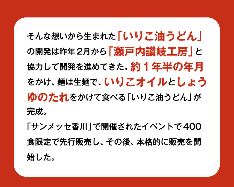 そんな想いから⽣まれた「いりこ油うどん」の開発は昨年2⽉から「瀬⼾内讃岐⼯房」と協⼒して開発を進めてきた。約１年半の年⽉をかけ、麺は⽣麺で、いりこオイルとしょうゆのたれをかけて⾷べる「いりこ油うどん」が完成。
            「サンメッセ⾹川」で開催されたイベントで400⾷限定で先⾏販売し、その後、本格的に販売を開始した。